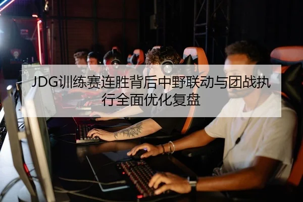 JDG训练赛连胜背后中野联动与团战执行全面优化复盘